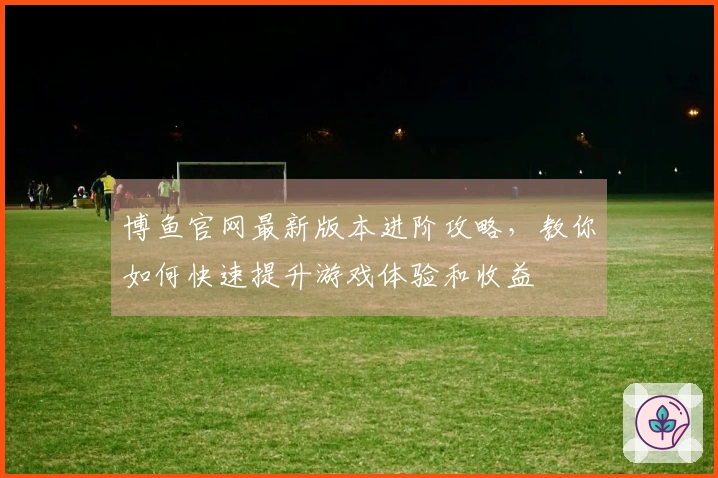 博鱼官网最新版本进阶攻略，教你如何快速提升游戏体验和收益